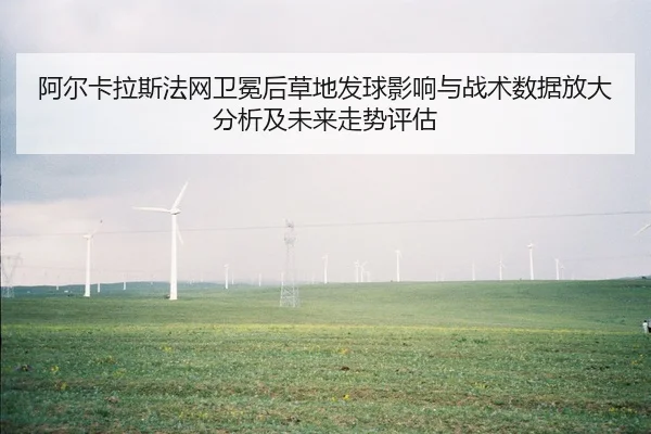 阿尔卡拉斯法网卫冕后草地发球影响与战术数据放大分析及未来走势评估